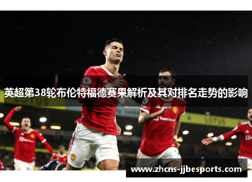 英超第38轮布伦特福德赛果解析及其对排名走势的影响 英超第38轮布伦特福德赛果解析及其对排名走势的影响
