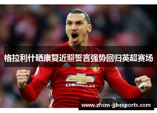 格拉利什晒康复近照誓言强势回归英超赛场 格拉利什晒康复近照誓言强势回归英超赛场