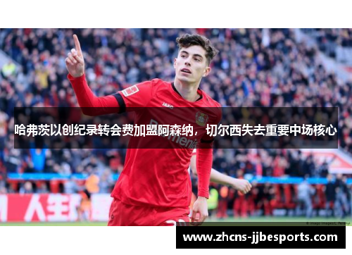 哈弗茨以创纪录转会费加盟阿森纳,切尔西失去重要中场核心 哈弗茨以创纪录转会费加盟阿森纳,切尔西失去重要中场核心