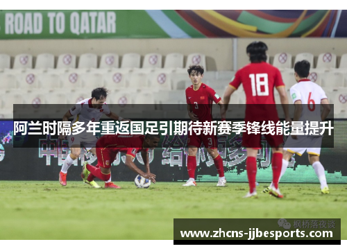 阿兰时隔多年重返国足引期待新赛季锋线能量提升 阿兰时隔多年重返国足引期待新赛季锋线能量提升